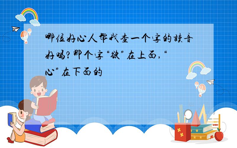 哪位好心人帮我查一个字的读音好吗?那个字“欲”在上面,“心”在下面的