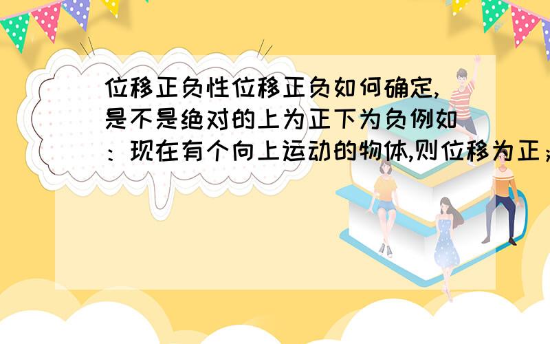 位移正负性位移正负如何确定,是不是绝对的上为正下为负例如：现在有个向上运动的物体,则位移为正；现在又突然向下运动了,则位移一定看为负：能不能上看为负,下看为正（详细说明物理