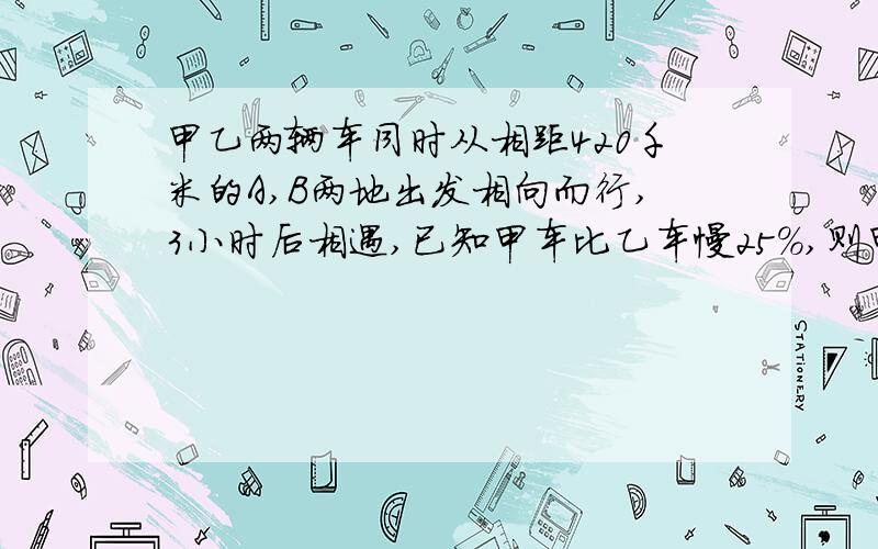 甲乙两辆车同时从相距420千米的A,B两地出发相向而行,3小时后相遇,已知甲车比乙车慢25％,则甲 乙两车每小时各行多少千米?          （求朋友们解答）