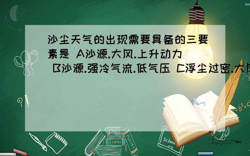 沙尘天气的出现需要具备的三要素是 A沙源.大风.上升动力 B沙源.强冷气流.低气压 C浮尘过密.大风.干