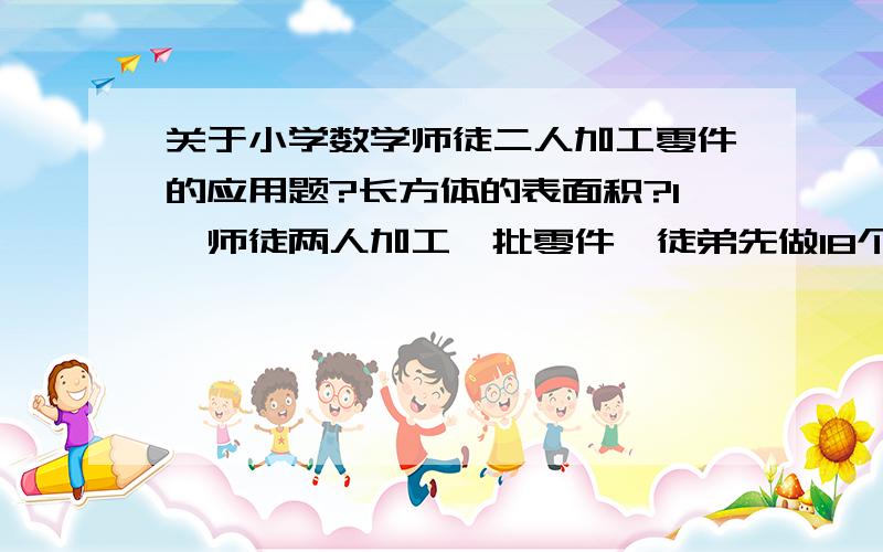 关于小学数学师徒二人加工零件的应用题?长方体的表面积?1、师徒两人加工一批零件,徒弟先做18个后师傅才开始工作,师傅每小时做20个,工作效率是徒弟的1.6倍.几小时后师徒两人做的零件相