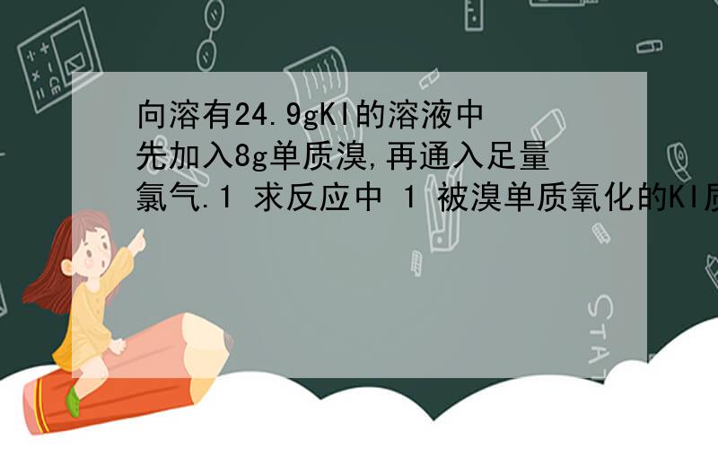 向溶有24.9gKI的溶液中先加入8g单质溴,再通入足量氯气.1 求反应中 1 被溴单质氧化的KI质量 2 被还原的氯气质量