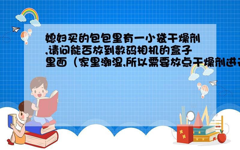 媳妇买的包包里有一小袋干燥剂,请问能否放到数码相机的盒子里面（家里潮湿,所以需要放点干燥剂进去）,另外那里能买到这样的干燥剂呢（电子干燥剂）