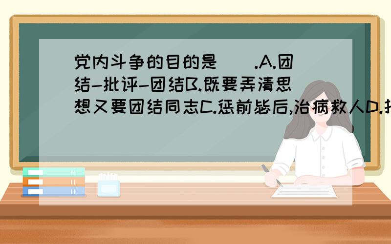 党内斗争的目的是().A.团结-批评-团结B.既要弄清思想又要团结同志C.惩前毖后,治病救人D.打击敌人,团结同志请问答案是什么?