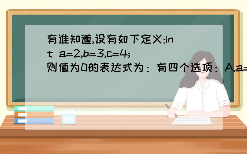 有谁知道,设有如下定义:int a=2,b=3,c=4;则值为0的表达式为：有四个选项：A.a==1)&&(!b==0)B.aC.a&&bD.a||(b+b)&&(c-a)