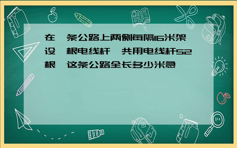 在一条公路上两侧每隔16米架设一根电线杆,共用电线杆52根,这条公路全长多少米急