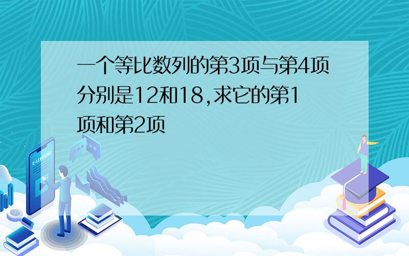 一个等比数列的第3项与第4项分别是12和18,求它的第1项和第2项