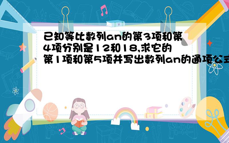 已知等比数列an的第3项和第4项分别是12和18,求它的第1项和第5项并写出数列an的通项公式