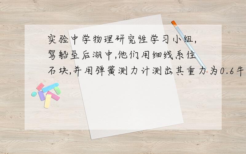 实验中学物理研究性学习小组,驾船至后湖中,他们用细线系住石块,并用弹簧测力计测出其重力为0.6牛,...实验中学物理研究性学习小组,驾船至后湖中,他们用细线系住石块,并用弹簧测力计测出