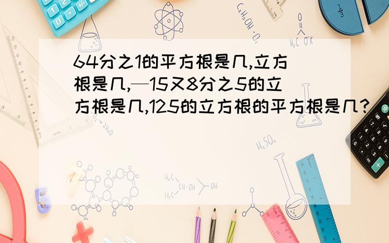 64分之1的平方根是几,立方根是几,—15又8分之5的立方根是几,125的立方根的平方根是几?