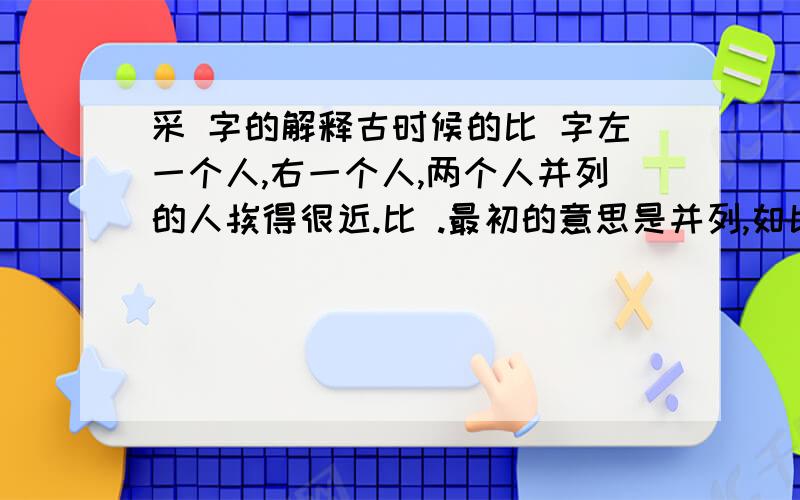 采 字的解释古时候的比 字左一个人,右一个人,两个人并列的人挨得很近.比 .最初的意思是并列,如比邻.仿照比字的解说对 采 字作解说