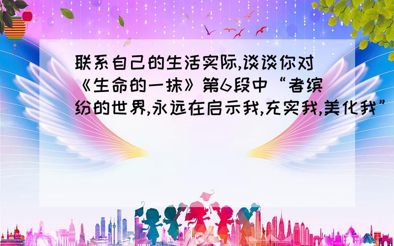 联系自己的生活实际,谈谈你对《生命的一抹》第6段中“者缤纷的世界,永远在启示我,充实我,美化我”一句的感悟