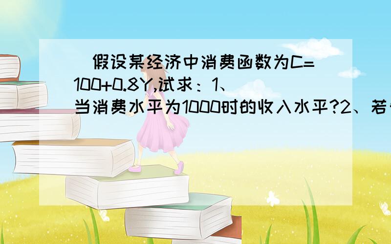 )假设某经济中消费函数为C=100+0.8Y,试求：1、当消费水平为1000时的收入水平?2、若自发性投资为50时,均