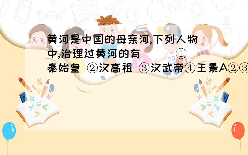 黄河是中国的母亲河,下列人物中,治理过黄河的有（ ） ①秦始皇 ②汉高祖 ③汉武帝④王景A②③④ B③④C②④ D①②③④