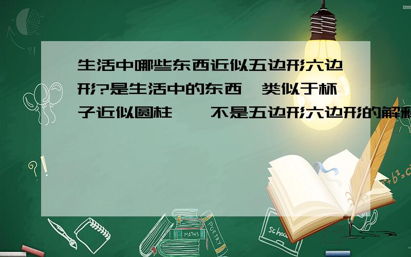 生活中哪些东西近似五边形六边形?是生活中的东西,类似于杯子近似圆柱……不是五边形六边形的解释!……