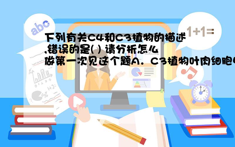 下列有关C4和C3植物的描述,错误的是( ) 请分析怎么做第一次见这个题A．C3植物叶肉细胞中含有叶绿体 B．C4植物叶肉细胞中含有叶绿体C．C3植物维管束鞘细胞中含有叶绿体 D．C4植物维管束鞘