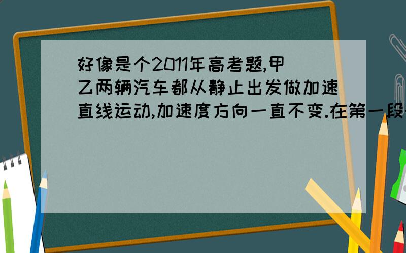 好像是个2011年高考题,甲乙两辆汽车都从静止出发做加速直线运动,加速度方向一直不变.在第一段时间间隔内,两辆汽车的加速度大小不变,汽车乙的加速度大小是甲的两倍,在接下来的相同时间