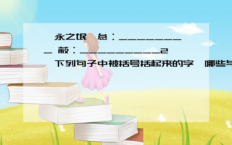 《永之氓》怠：________ 蔽：_________2、下列句子中被括号括起来的字,哪些与“吾腰千钱”的“腰”字用法相同A、汝之不（惠） B、必有我师（焉）C、一狼（洞）其中 D、愿为（市）鞍马