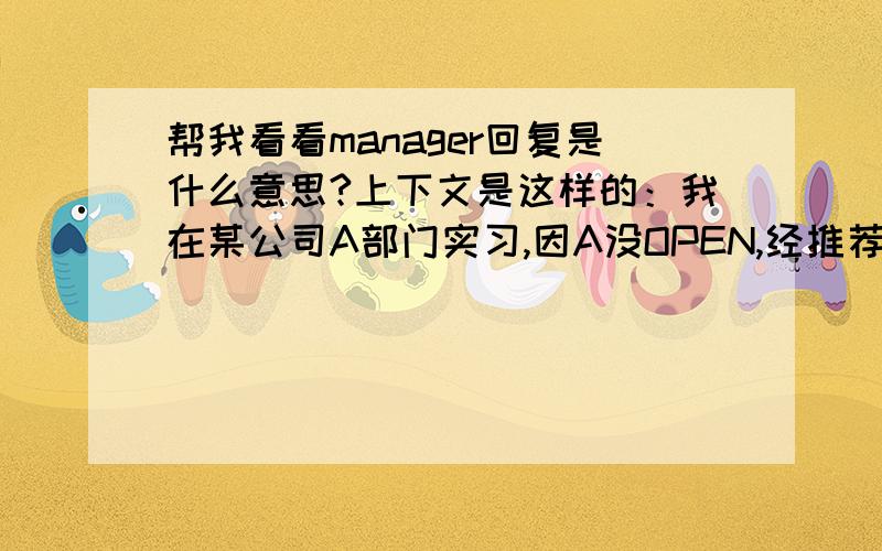 帮我看看manager回复是什么意思?上下文是这样的：我在某公司A部门实习,因A没OPEN,经推荐B部门老大说他们有空缺职位,让我去谈谈,上周谈完后我说很喜欢他们的工作,愿意去他们那边工作,然后