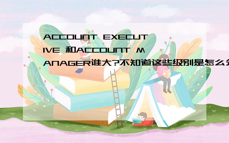 ACCOUNT EXECUTIVE 和ACCOUNT MANAGER谁大?不知道这些级别是怎么分的?account exeutive 和account manager,到底哪个级别高?还有更高的级别吗?叫什么呢?