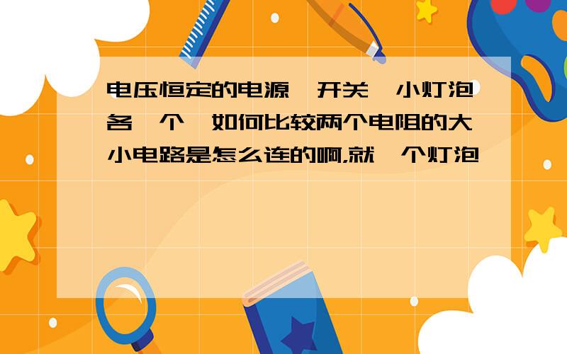 电压恒定的电源,开关,小灯泡各一个,如何比较两个电阻的大小电路是怎么连的啊，就一个灯泡