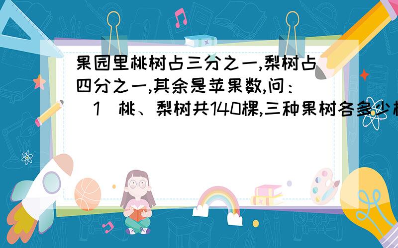 果园里桃树占三分之一,梨树占四分之一,其余是苹果数,问：（1）桃、梨树共140棵,三种果树各多少棵?2）桃树比梨树多20棵,三种果树各是多少棵?