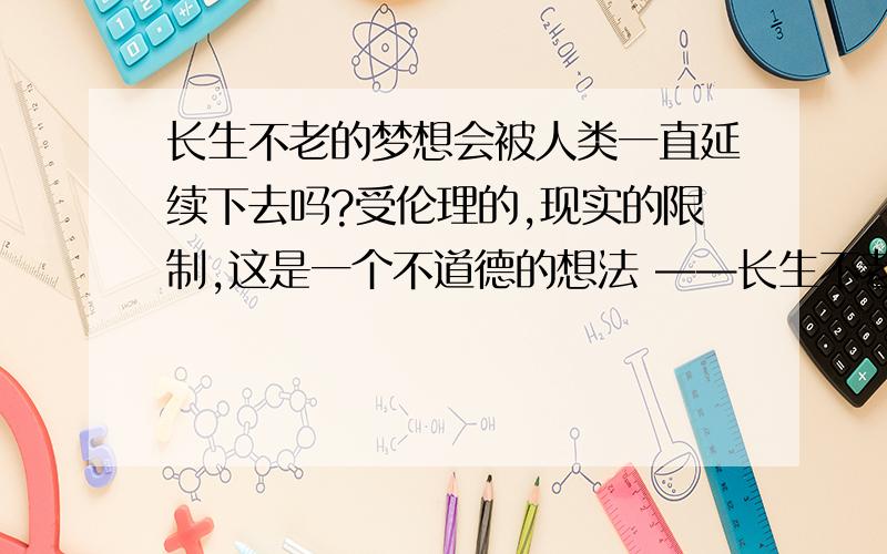 长生不老的梦想会被人类一直延续下去吗?受伦理的,现实的限制,这是一个不道德的想法 ——长生不老.就是有人要立志长生不老,怕只会错过来世界一遭的机会,不能够用心去生活.然而,牛顿也