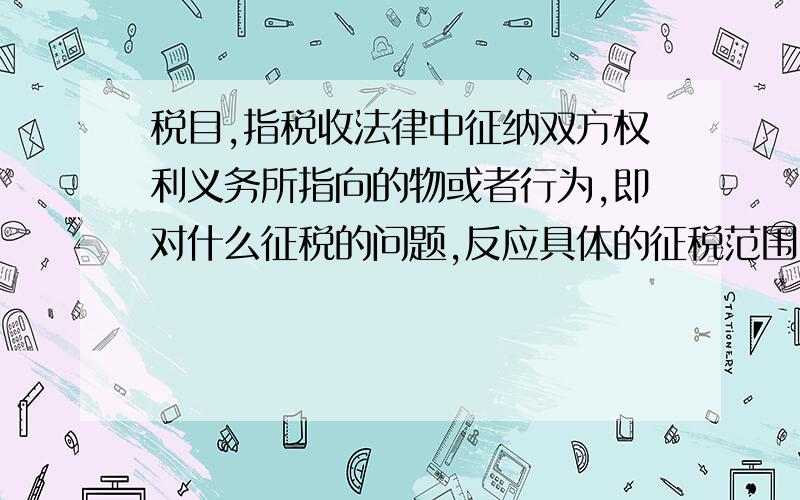 税目,指税收法律中征纳双方权利义务所指向的物或者行为,即对什么征税的问题,反应具体的征税范围.这句话为什么不对?