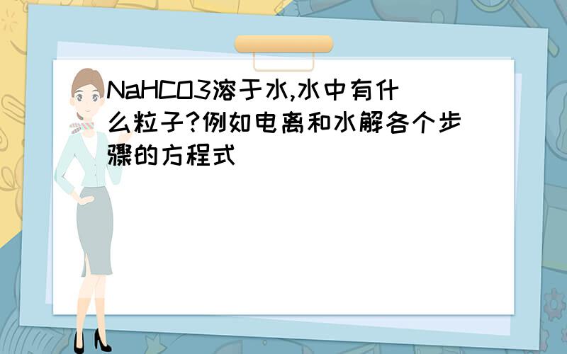 NaHCO3溶于水,水中有什么粒子?例如电离和水解各个步骤的方程式