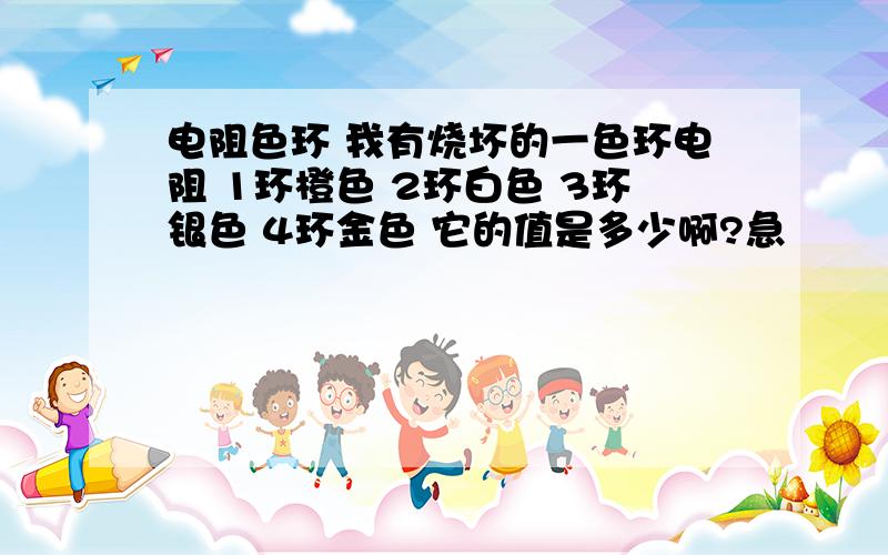 电阻色环 我有烧坏的一色环电阻 1环橙色 2环白色 3环银色 4环金色 它的值是多少啊?急