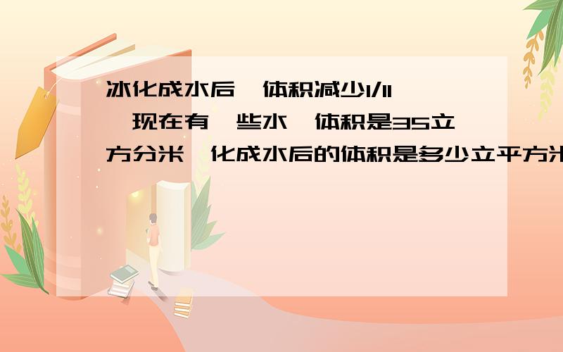 冰化成水后,体积减少1/11,现在有一些水,体积是35立方分米,化成水后的体积是多少立平方米?