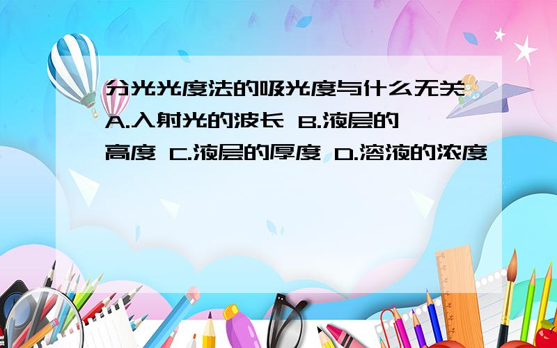 分光光度法的吸光度与什么无关A.入射光的波长 B.液层的高度 C.液层的厚度 D.溶液的浓度