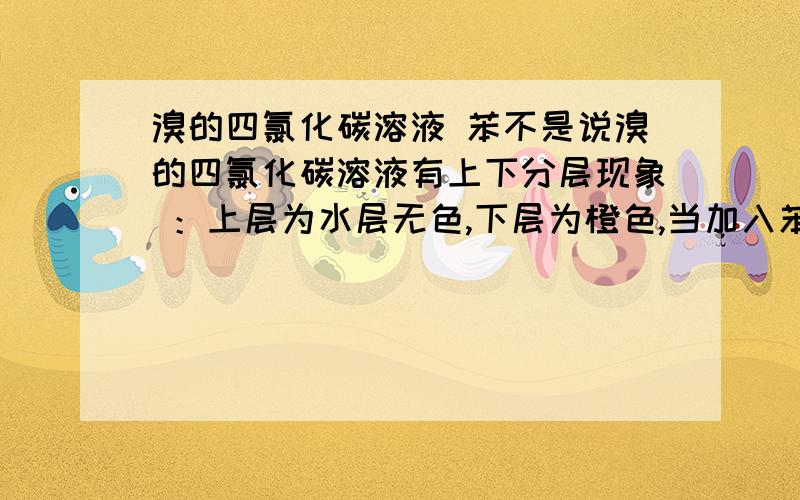 溴的四氯化碳溶液 苯不是说溴的四氯化碳溶液有上下分层现象 ：上层为水层无色,下层为橙色,当加入苯之后,苯不与溴的四氯化碳溶液反应,苯应该也会溶解于四氯化碳中.那么,整个烧杯应该