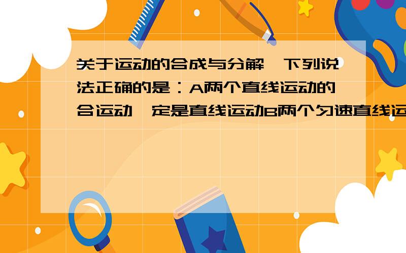 关于运动的合成与分解,下列说法正确的是：A两个直线运动的合运动一定是直线运动B两个匀速直线运动的合运动一定是直线运动C两个匀加速直线运动的合运动一定是直线运动D两个初速度为