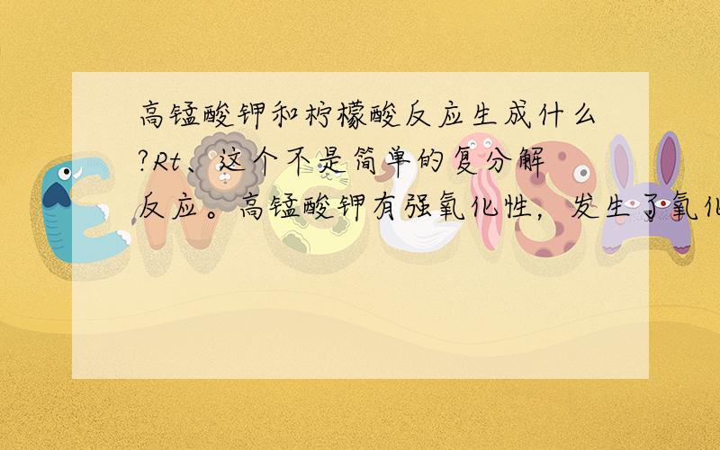 高锰酸钾和柠檬酸反应生成什么?Rt、这个不是简单的复分解反应。高锰酸钾有强氧化性，发生了氧化脱羧反应，具体反应产物有待鉴定。