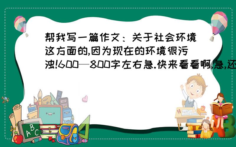 帮我写一篇作文：关于社会环境这方面的,因为现在的环境很污浊!600—800字左右急.快来看看啊,急,还有其他的答案吗