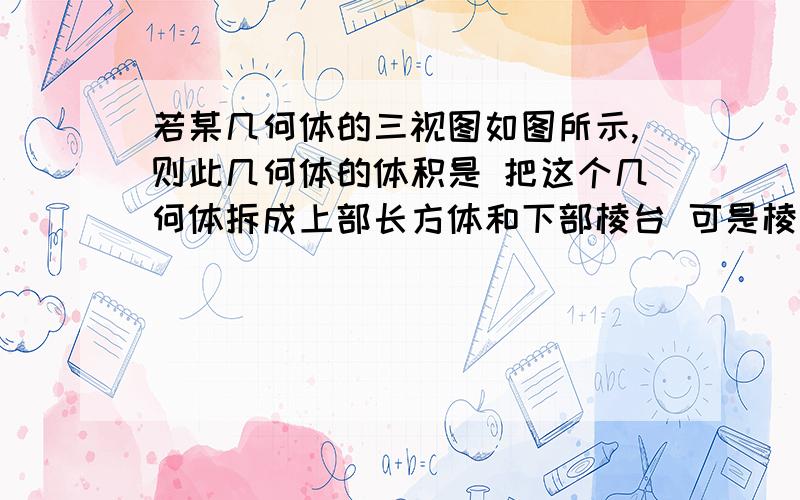 若某几何体的三视图如图所示,则此几何体的体积是 把这个几何体拆成上部长方体和下部棱台 可是棱台的若某几何体的三视图如图所示,则此几何体的体积是 把这个几何体拆成上部长方体和