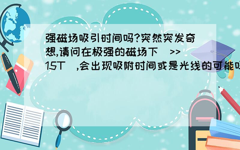 强磁场吸引时间吗?突然突发奇想,请问在极强的磁场下(>>15T),会出现吸附时间或是光线的可能吗?