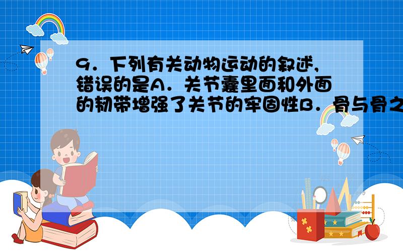 9．下列有关动物运动的叙述,错误的是A．关节囊里面和外面的韧带增强了关节的牢固性B．骨与骨之间的连结叫关节C．人体任何一个动作的完成,都离不开神经系统的支配D．人在做屈肘动作时