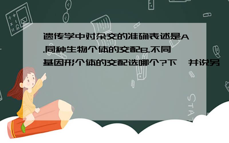 遗传学中对杂交的准确表述是A.同种生物个体的交配B.不同基因形个体的交配选哪个?下,并说另一个为什么错了,举反例对啊那杂交水稻不是同种生物个体吗