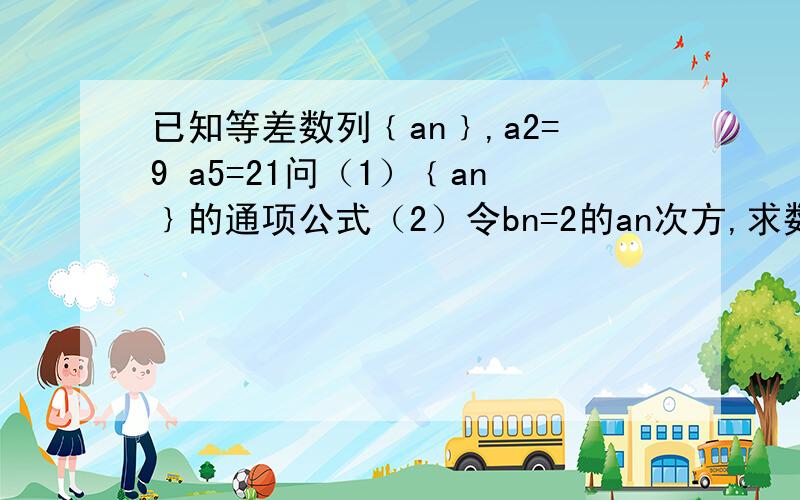 已知等差数列﹛an﹜,a2=9 a5=21问（1）﹛an﹜的通项公式（2）令bn=2的an次方,求数列﹛bn﹜的前n项和Sn