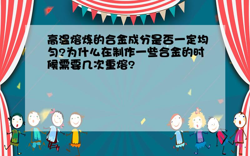 高温熔炼的合金成分是否一定均匀?为什么在制作一些合金的时候需要几次重熔?