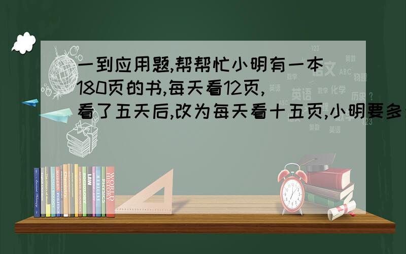 一到应用题,帮帮忙小明有一本180页的书,每天看12页,看了五天后,改为每天看十五页,小明要多少天才能看完这本书?