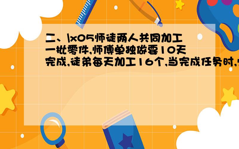 二、\x05师徒两人共同加工一批零件,师傅单独做要10天完成,徒弟每天加工16个,当完成任务时,师傅加工了这批零件的3/5.这批零件一共有多少个?