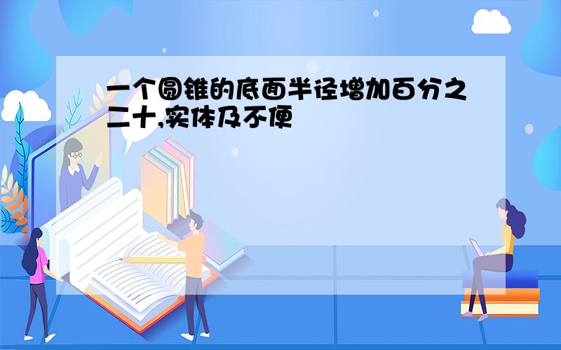 一个圆锥的底面半径增加百分之二十,实体及不便