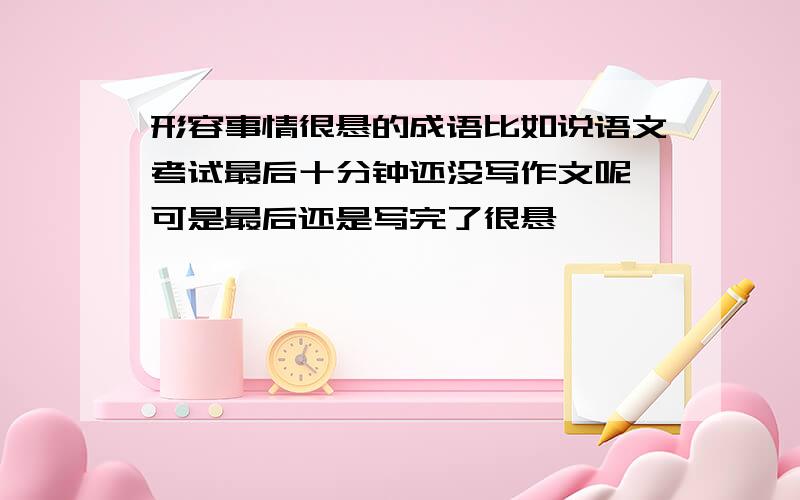 形容事情很悬的成语比如说语文考试最后十分钟还没写作文呢,可是最后还是写完了很悬