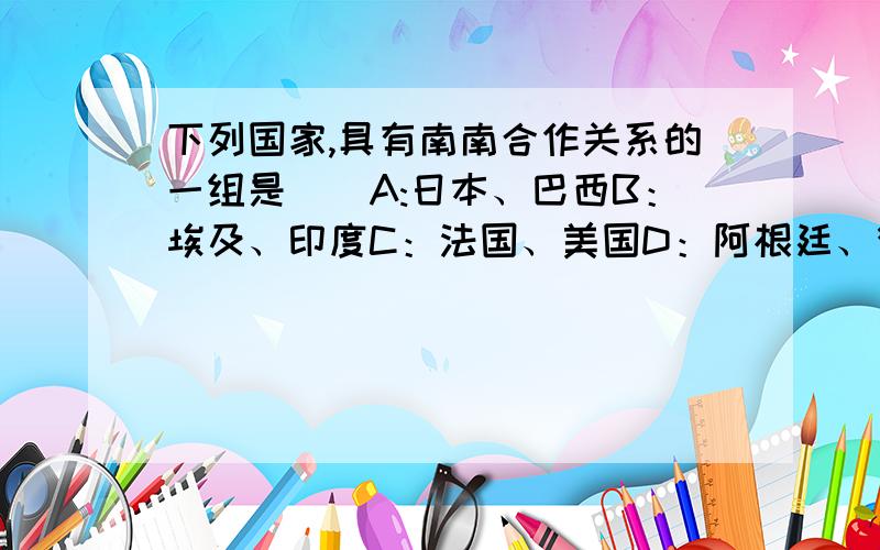 下列国家,具有南南合作关系的一组是（）A:日本、巴西B：埃及、印度C：法国、美国D：阿根廷、德国