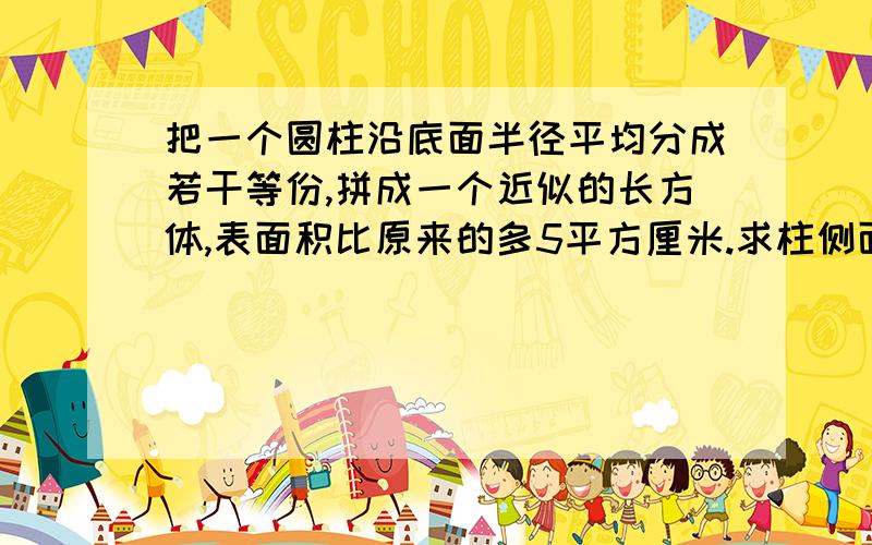 把一个圆柱沿底面半径平均分成若干等份,拼成一个近似的长方体,表面积比原来的多5平方厘米.求柱侧面积