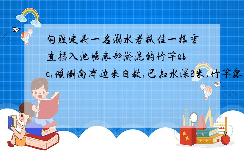 勾股定义一名溺水者抓住一根垂直插入池塘底部淤泥的竹竿abc,倾倒向岸边来自救,已知水深2米,竹竿露出水面0.5米,抱住竹竿可抓住周围1米内的物体,c点离岸边有2.4米,这个人能自救吗?