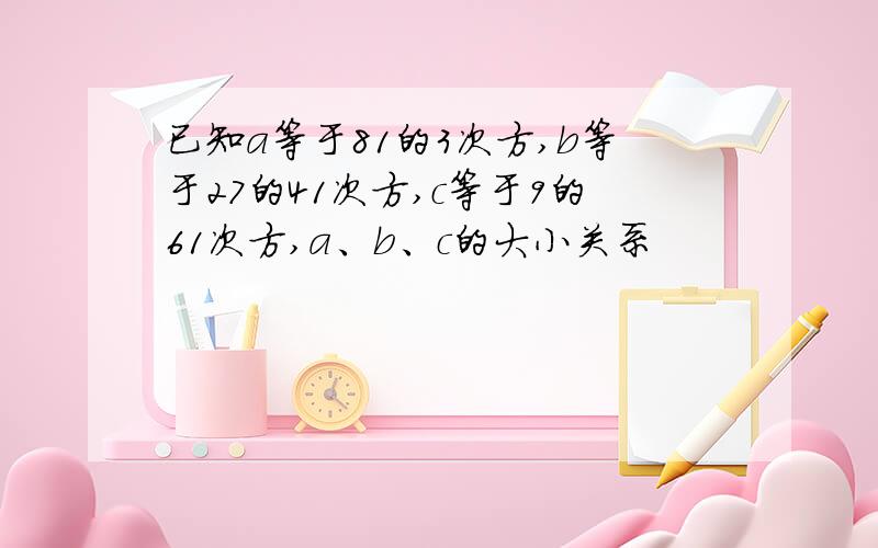 已知a等于81的3次方,b等于27的41次方,c等于9的61次方,a、b、c的大小关系